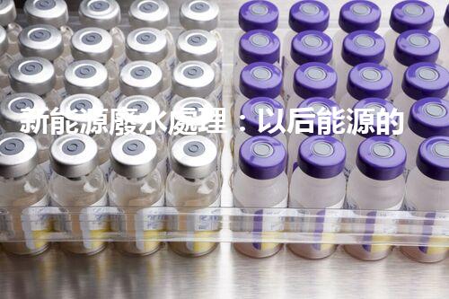 新能源廢水處理：以后能源的綠色保障？